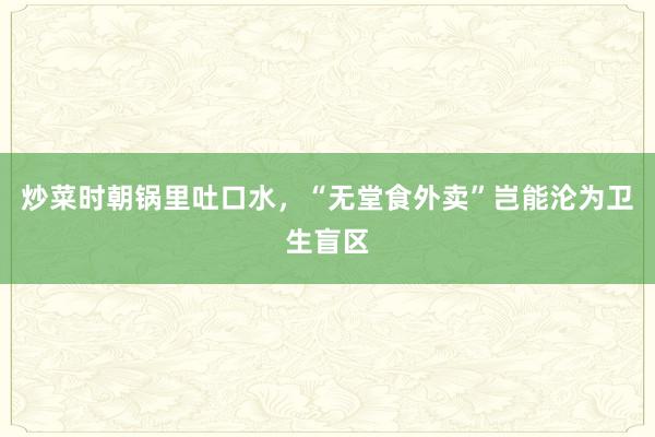 炒菜时朝锅里吐口水，“无堂食外卖”岂能沦为卫生盲区