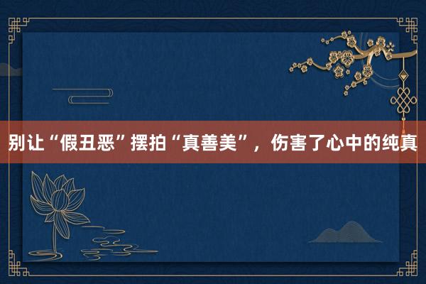 别让“假丑恶”摆拍“真善美”，伤害了心中的纯真