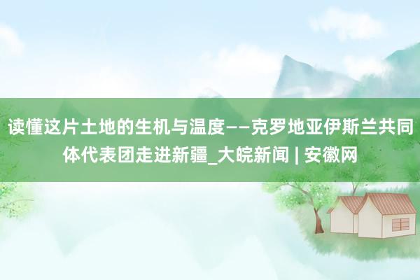 读懂这片土地的生机与温度——克罗地亚伊斯兰共同体代表团走进新疆_大皖新闻 | 安徽网