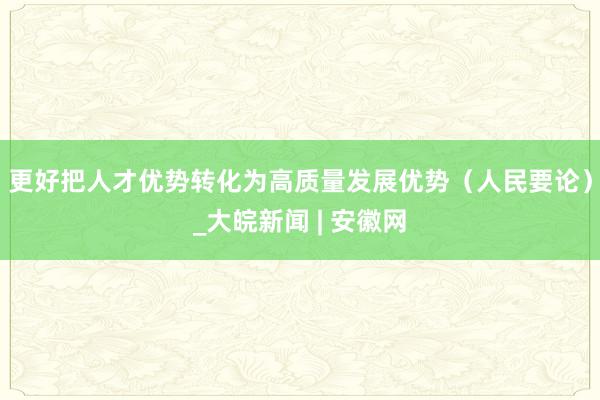 更好把人才优势转化为高质量发展优势（人民要论）_大皖新闻 | 安徽网